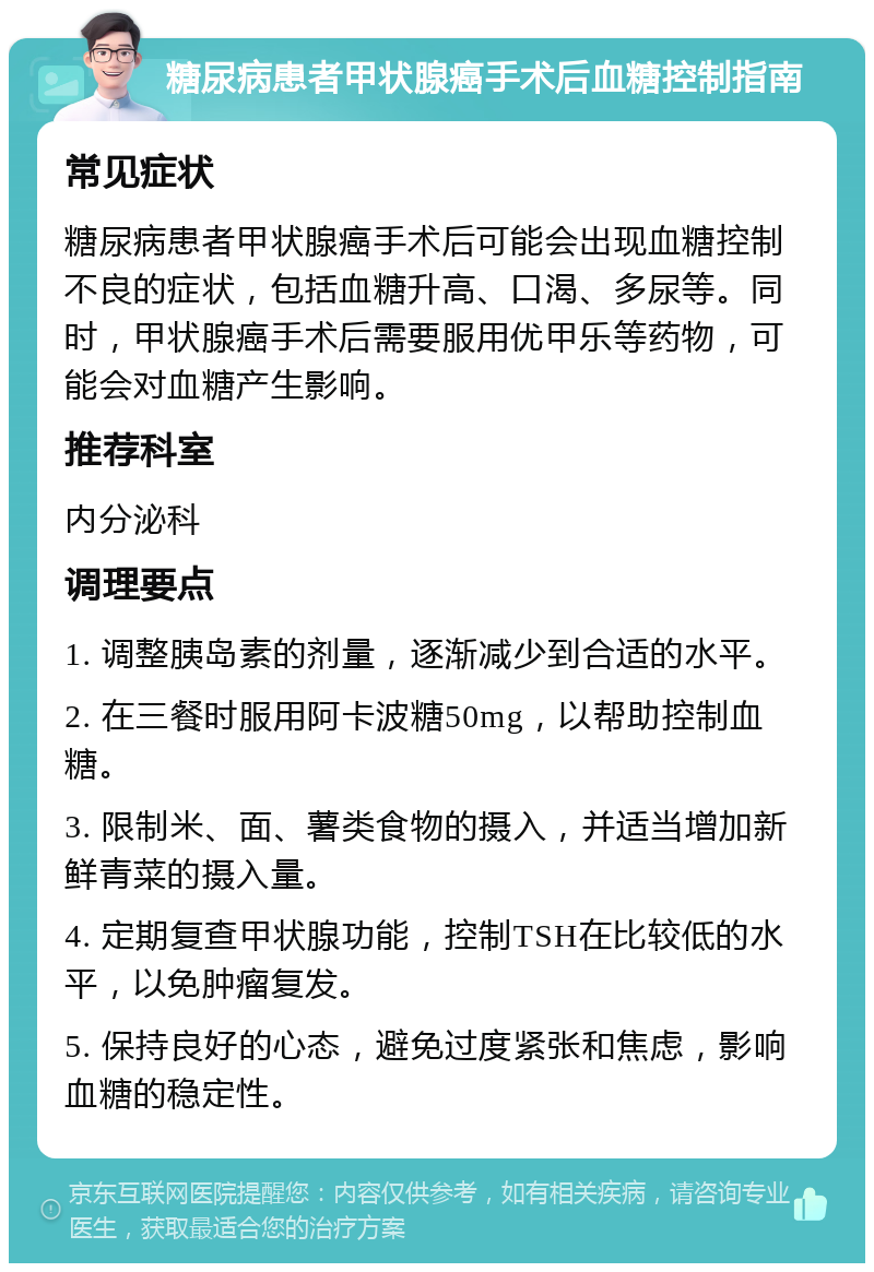 糖尿病患者甲状腺癌手术后血糖控制指南 常见症状 糖尿病患者甲状腺癌手术后可能会出现血糖控制不良的症状，包括血糖升高、口渴、多尿等。同时，甲状腺癌手术后需要服用优甲乐等药物，可能会对血糖产生影响。 推荐科室 内分泌科 调理要点 1. 调整胰岛素的剂量，逐渐减少到合适的水平。 2. 在三餐时服用阿卡波糖50mg，以帮助控制血糖。 3. 限制米、面、薯类食物的摄入，并适当增加新鲜青菜的摄入量。 4. 定期复查甲状腺功能，控制TSH在比较低的水平，以免肿瘤复发。 5. 保持良好的心态，避免过度紧张和焦虑，影响血糖的稳定性。