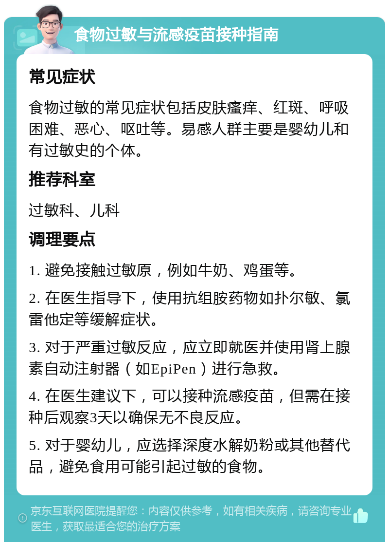 食物过敏与流感疫苗接种指南 常见症状 食物过敏的常见症状包括皮肤瘙痒、红斑、呼吸困难、恶心、呕吐等。易感人群主要是婴幼儿和有过敏史的个体。 推荐科室 过敏科、儿科 调理要点 1. 避免接触过敏原，例如牛奶、鸡蛋等。 2. 在医生指导下，使用抗组胺药物如扑尔敏、氯雷他定等缓解症状。 3. 对于严重过敏反应，应立即就医并使用肾上腺素自动注射器（如EpiPen）进行急救。 4. 在医生建议下，可以接种流感疫苗，但需在接种后观察3天以确保无不良反应。 5. 对于婴幼儿，应选择深度水解奶粉或其他替代品，避免食用可能引起过敏的食物。