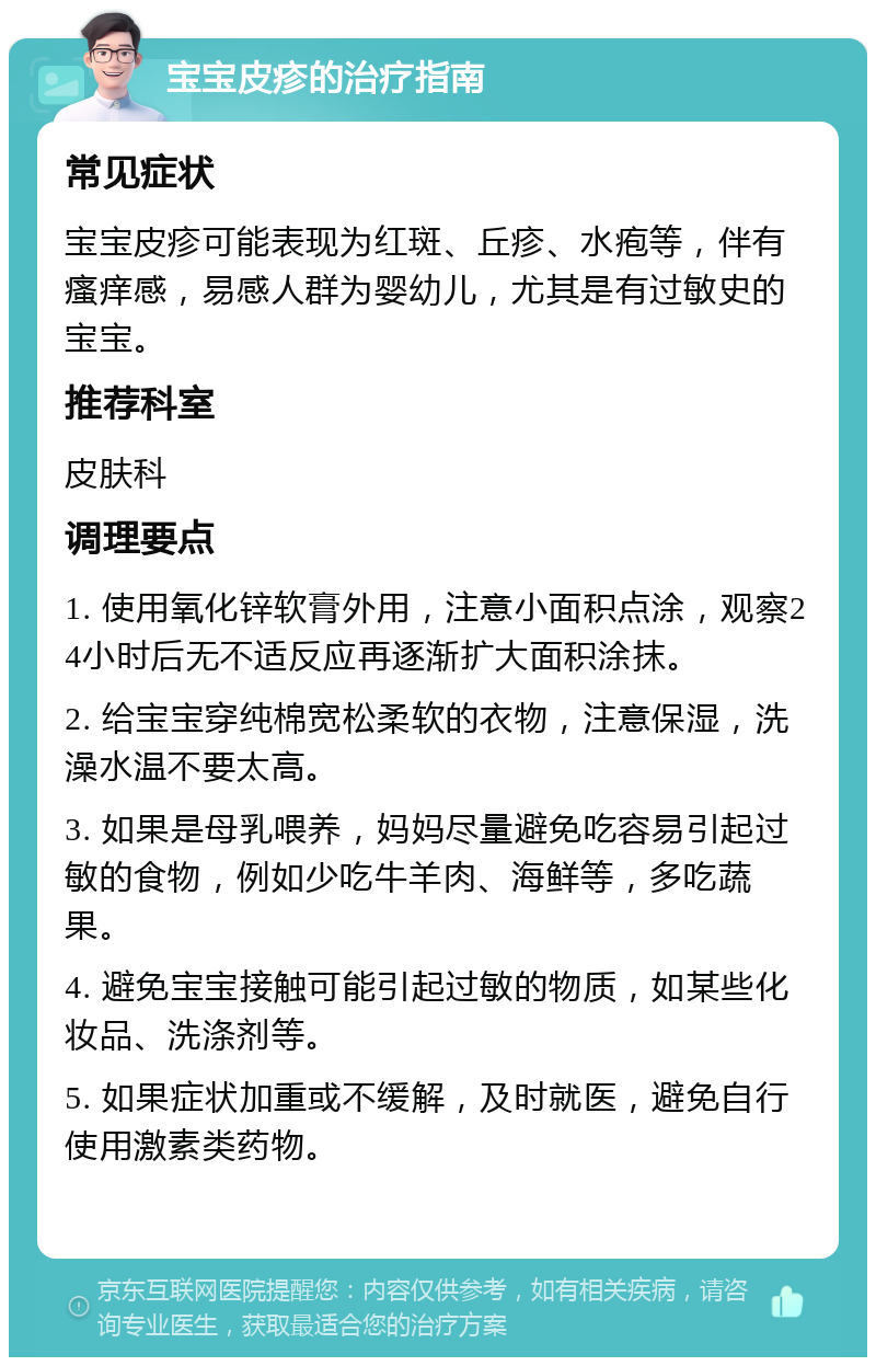 宝宝皮疹的治疗指南 常见症状 宝宝皮疹可能表现为红斑、丘疹、水疱等，伴有瘙痒感，易感人群为婴幼儿，尤其是有过敏史的宝宝。 推荐科室 皮肤科 调理要点 1. 使用氧化锌软膏外用，注意小面积点涂，观察24小时后无不适反应再逐渐扩大面积涂抹。 2. 给宝宝穿纯棉宽松柔软的衣物，注意保湿，洗澡水温不要太高。 3. 如果是母乳喂养，妈妈尽量避免吃容易引起过敏的食物，例如少吃牛羊肉、海鲜等，多吃蔬果。 4. 避免宝宝接触可能引起过敏的物质，如某些化妆品、洗涤剂等。 5. 如果症状加重或不缓解，及时就医，避免自行使用激素类药物。