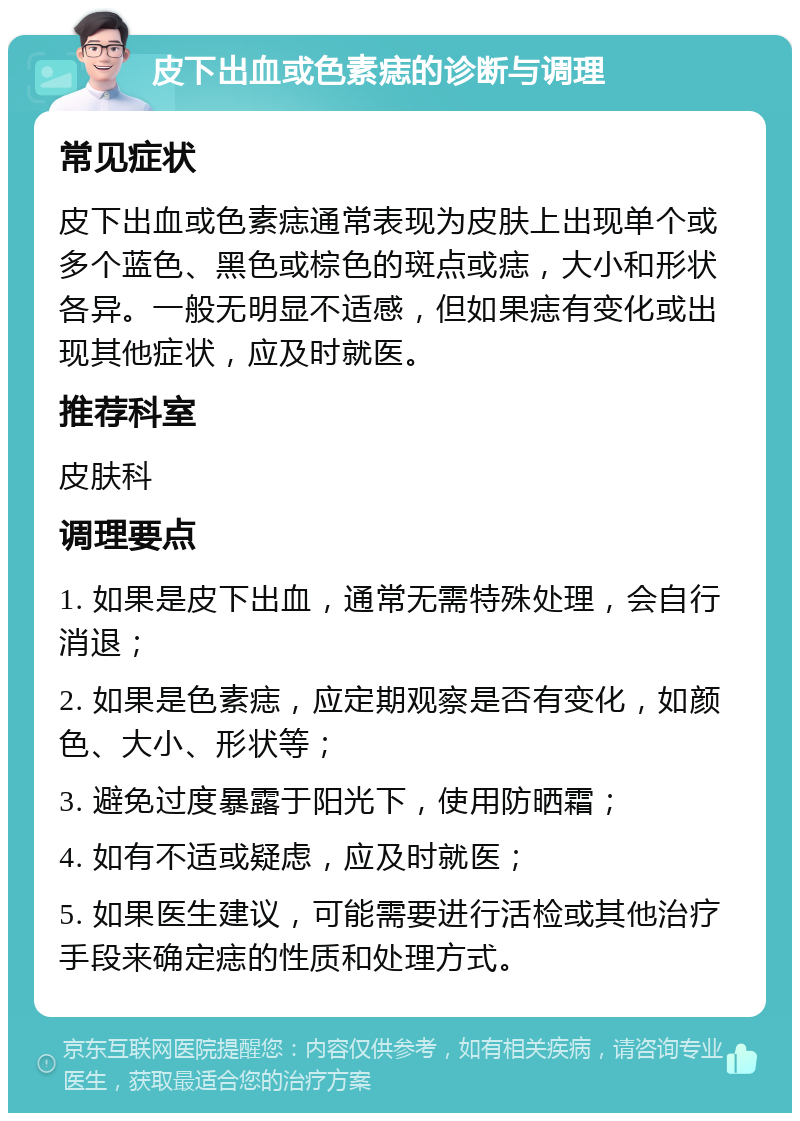 皮下出血或色素痣的诊断与调理 常见症状 皮下出血或色素痣通常表现为皮肤上出现单个或多个蓝色、黑色或棕色的斑点或痣，大小和形状各异。一般无明显不适感，但如果痣有变化或出现其他症状，应及时就医。 推荐科室 皮肤科 调理要点 1. 如果是皮下出血，通常无需特殊处理，会自行消退； 2. 如果是色素痣，应定期观察是否有变化，如颜色、大小、形状等； 3. 避免过度暴露于阳光下，使用防晒霜； 4. 如有不适或疑虑，应及时就医； 5. 如果医生建议，可能需要进行活检或其他治疗手段来确定痣的性质和处理方式。