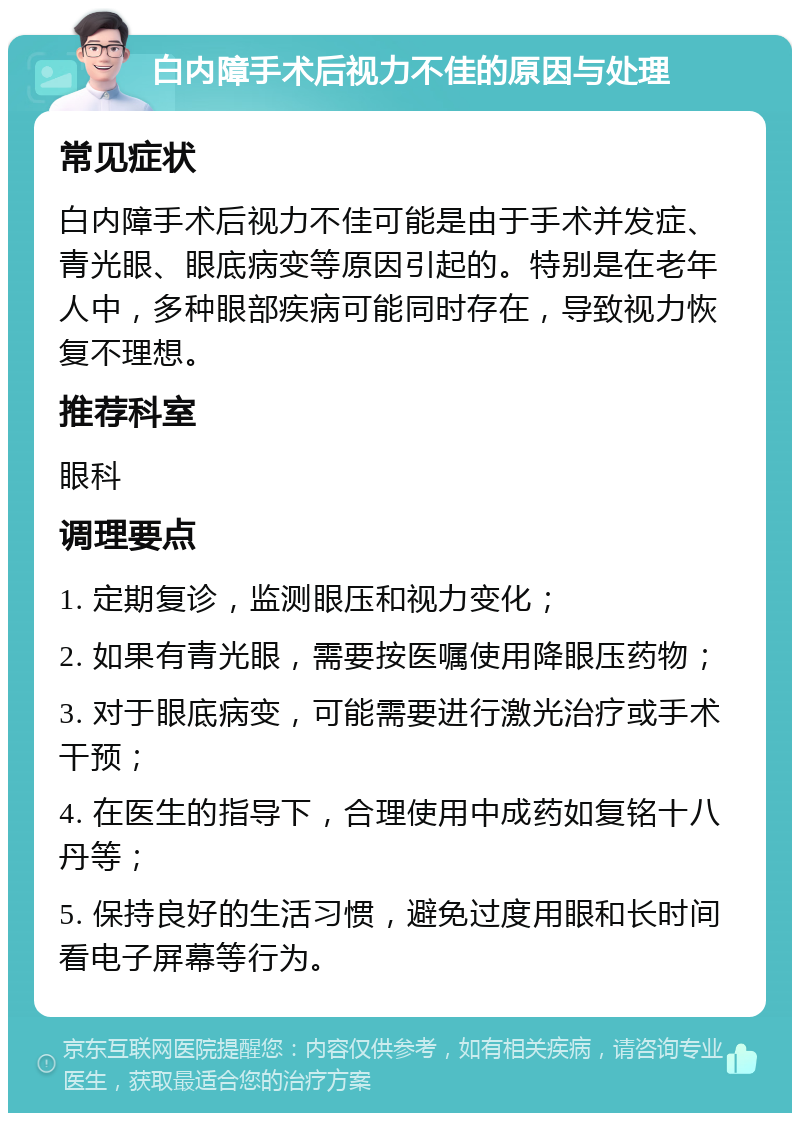 白内障手术后视力不佳的原因与处理 常见症状 白内障手术后视力不佳可能是由于手术并发症、青光眼、眼底病变等原因引起的。特别是在老年人中，多种眼部疾病可能同时存在，导致视力恢复不理想。 推荐科室 眼科 调理要点 1. 定期复诊，监测眼压和视力变化； 2. 如果有青光眼，需要按医嘱使用降眼压药物； 3. 对于眼底病变，可能需要进行激光治疗或手术干预； 4. 在医生的指导下，合理使用中成药如复铭十八丹等； 5. 保持良好的生活习惯，避免过度用眼和长时间看电子屏幕等行为。