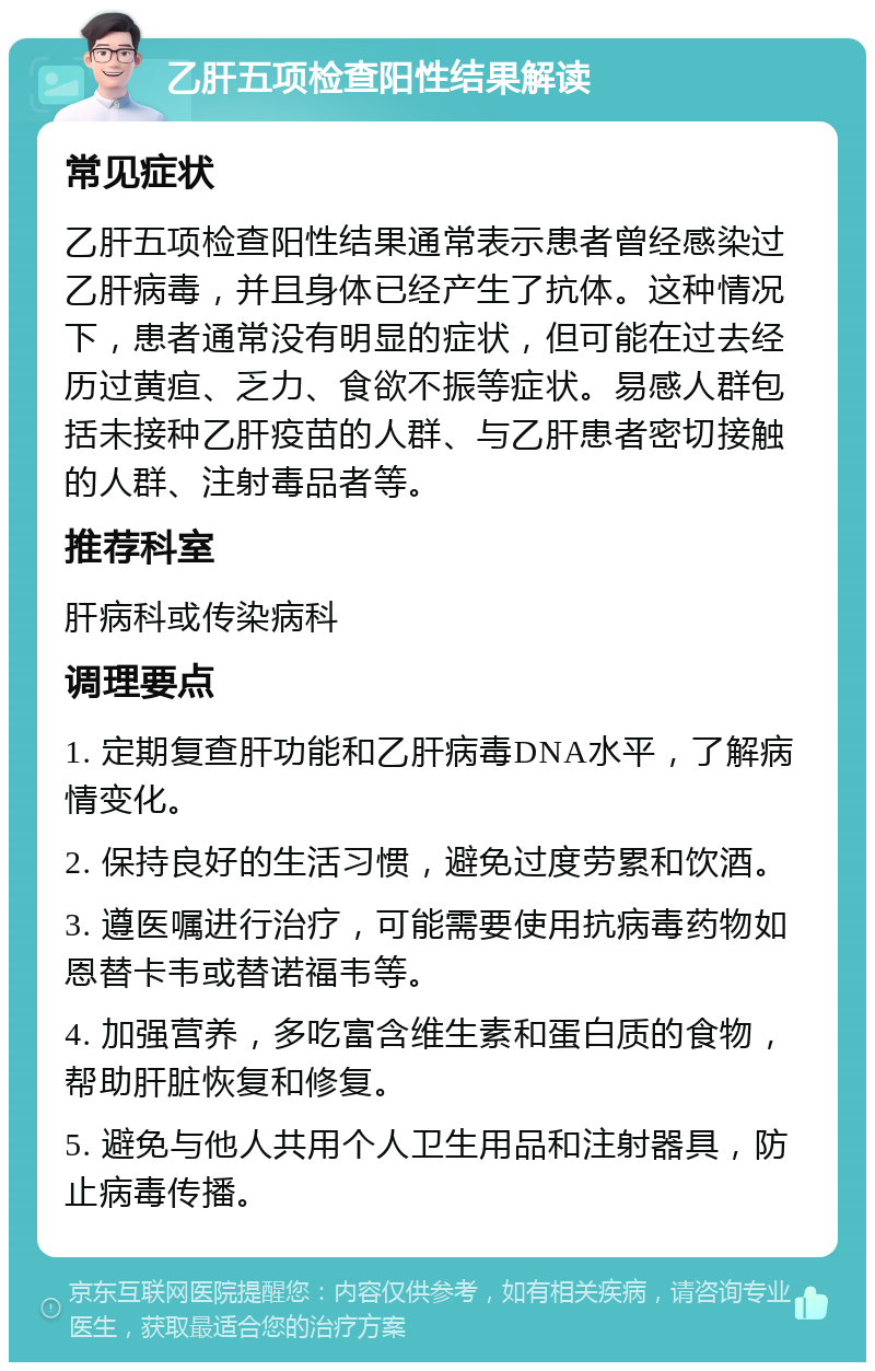 乙肝五项检查阳性结果解读 常见症状 乙肝五项检查阳性结果通常表示患者曾经感染过乙肝病毒，并且身体已经产生了抗体。这种情况下，患者通常没有明显的症状，但可能在过去经历过黄疸、乏力、食欲不振等症状。易感人群包括未接种乙肝疫苗的人群、与乙肝患者密切接触的人群、注射毒品者等。 推荐科室 肝病科或传染病科 调理要点 1. 定期复查肝功能和乙肝病毒DNA水平，了解病情变化。 2. 保持良好的生活习惯，避免过度劳累和饮酒。 3. 遵医嘱进行治疗，可能需要使用抗病毒药物如恩替卡韦或替诺福韦等。 4. 加强营养，多吃富含维生素和蛋白质的食物，帮助肝脏恢复和修复。 5. 避免与他人共用个人卫生用品和注射器具，防止病毒传播。