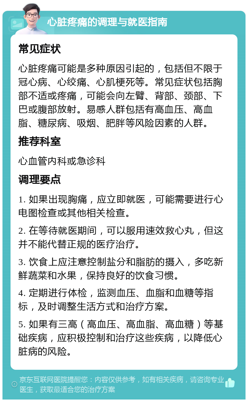 心脏疼痛的调理与就医指南 常见症状 心脏疼痛可能是多种原因引起的，包括但不限于冠心病、心绞痛、心肌梗死等。常见症状包括胸部不适或疼痛，可能会向左臂、背部、颈部、下巴或腹部放射。易感人群包括有高血压、高血脂、糖尿病、吸烟、肥胖等风险因素的人群。 推荐科室 心血管内科或急诊科 调理要点 1. 如果出现胸痛，应立即就医，可能需要进行心电图检查或其他相关检查。 2. 在等待就医期间，可以服用速效救心丸，但这并不能代替正规的医疗治疗。 3. 饮食上应注意控制盐分和脂肪的摄入，多吃新鲜蔬菜和水果，保持良好的饮食习惯。 4. 定期进行体检，监测血压、血脂和血糖等指标，及时调整生活方式和治疗方案。 5. 如果有三高（高血压、高血脂、高血糖）等基础疾病，应积极控制和治疗这些疾病，以降低心脏病的风险。