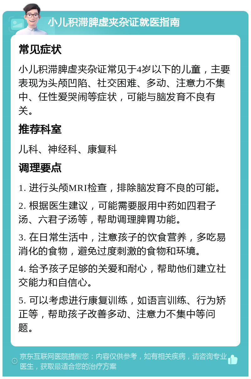 小儿积滞脾虚夹杂证就医指南 常见症状 小儿积滞脾虚夹杂证常见于4岁以下的儿童，主要表现为头颅凹陷、社交困难、多动、注意力不集中、任性爱哭闹等症状，可能与脑发育不良有关。 推荐科室 儿科、神经科、康复科 调理要点 1. 进行头颅MRI检查，排除脑发育不良的可能。 2. 根据医生建议，可能需要服用中药如四君子汤、六君子汤等，帮助调理脾胃功能。 3. 在日常生活中，注意孩子的饮食营养，多吃易消化的食物，避免过度刺激的食物和环境。 4. 给予孩子足够的关爱和耐心，帮助他们建立社交能力和自信心。 5. 可以考虑进行康复训练，如语言训练、行为矫正等，帮助孩子改善多动、注意力不集中等问题。