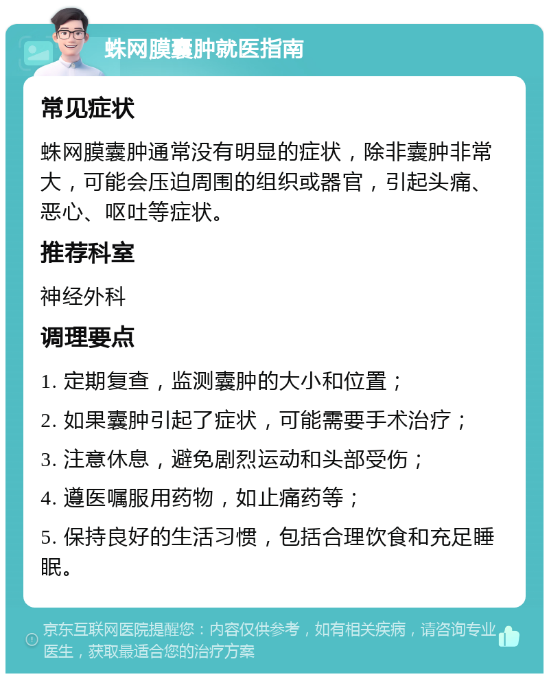 蛛网膜囊肿就医指南 常见症状 蛛网膜囊肿通常没有明显的症状，除非囊肿非常大，可能会压迫周围的组织或器官，引起头痛、恶心、呕吐等症状。 推荐科室 神经外科 调理要点 1. 定期复查，监测囊肿的大小和位置； 2. 如果囊肿引起了症状，可能需要手术治疗； 3. 注意休息，避免剧烈运动和头部受伤； 4. 遵医嘱服用药物，如止痛药等； 5. 保持良好的生活习惯，包括合理饮食和充足睡眠。