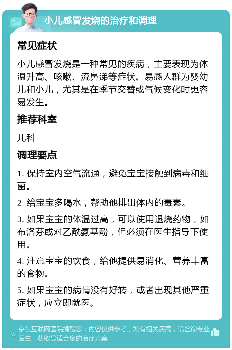 小儿感冒发烧的治疗和调理 常见症状 小儿感冒发烧是一种常见的疾病，主要表现为体温升高、咳嗽、流鼻涕等症状。易感人群为婴幼儿和小儿，尤其是在季节交替或气候变化时更容易发生。 推荐科室 儿科 调理要点 1. 保持室内空气流通，避免宝宝接触到病毒和细菌。 2. 给宝宝多喝水，帮助他排出体内的毒素。 3. 如果宝宝的体温过高，可以使用退烧药物，如布洛芬或对乙酰氨基酚，但必须在医生指导下使用。 4. 注意宝宝的饮食，给他提供易消化、营养丰富的食物。 5. 如果宝宝的病情没有好转，或者出现其他严重症状，应立即就医。