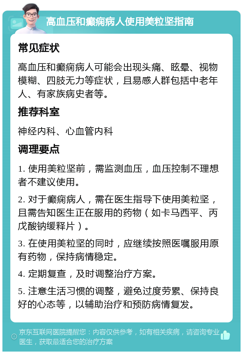 高血压和癫痫病人使用美粒坚指南 常见症状 高血压和癫痫病人可能会出现头痛、眩晕、视物模糊、四肢无力等症状，且易感人群包括中老年人、有家族病史者等。 推荐科室 神经内科、心血管内科 调理要点 1. 使用美粒坚前，需监测血压，血压控制不理想者不建议使用。 2. 对于癫痫病人，需在医生指导下使用美粒坚，且需告知医生正在服用的药物（如卡马西平、丙戊酸钠缓释片）。 3. 在使用美粒坚的同时，应继续按照医嘱服用原有药物，保持病情稳定。 4. 定期复查，及时调整治疗方案。 5. 注意生活习惯的调整，避免过度劳累、保持良好的心态等，以辅助治疗和预防病情复发。