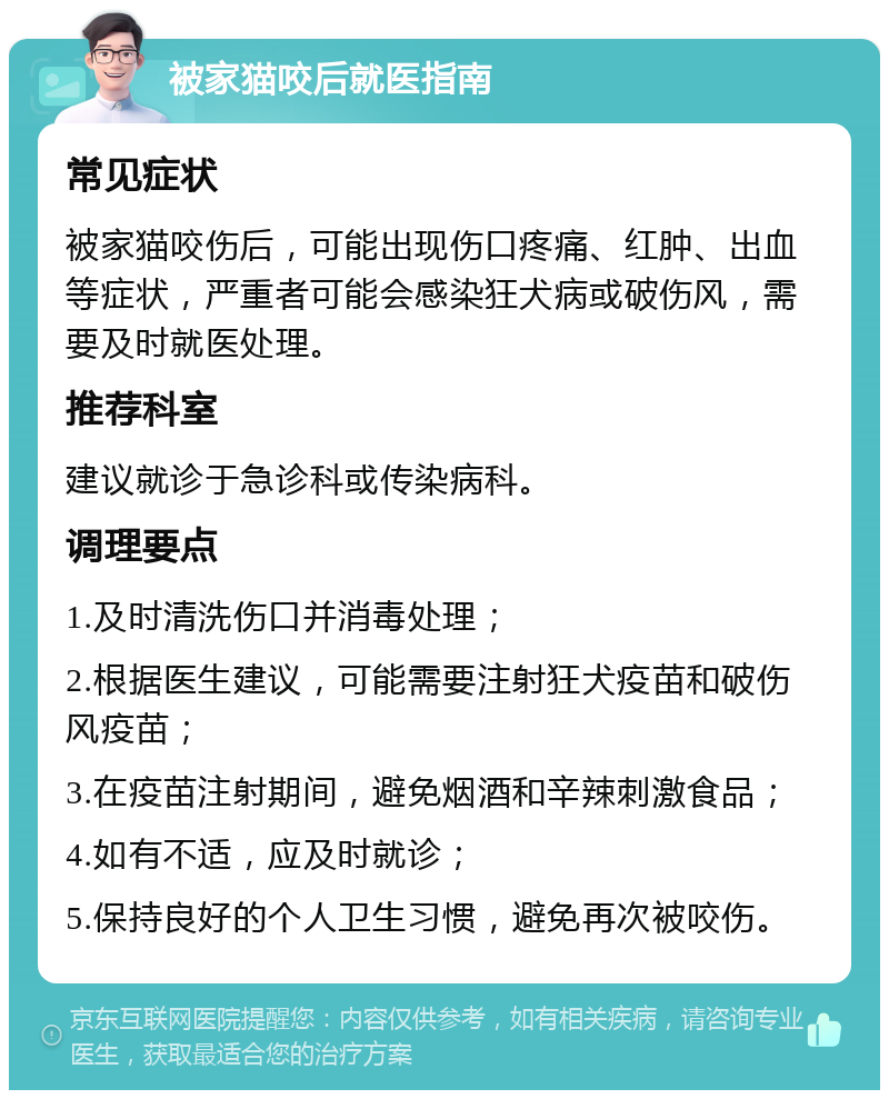 被家猫咬后就医指南 常见症状 被家猫咬伤后，可能出现伤口疼痛、红肿、出血等症状，严重者可能会感染狂犬病或破伤风，需要及时就医处理。 推荐科室 建议就诊于急诊科或传染病科。 调理要点 1.及时清洗伤口并消毒处理； 2.根据医生建议，可能需要注射狂犬疫苗和破伤风疫苗； 3.在疫苗注射期间，避免烟酒和辛辣刺激食品； 4.如有不适，应及时就诊； 5.保持良好的个人卫生习惯，避免再次被咬伤。