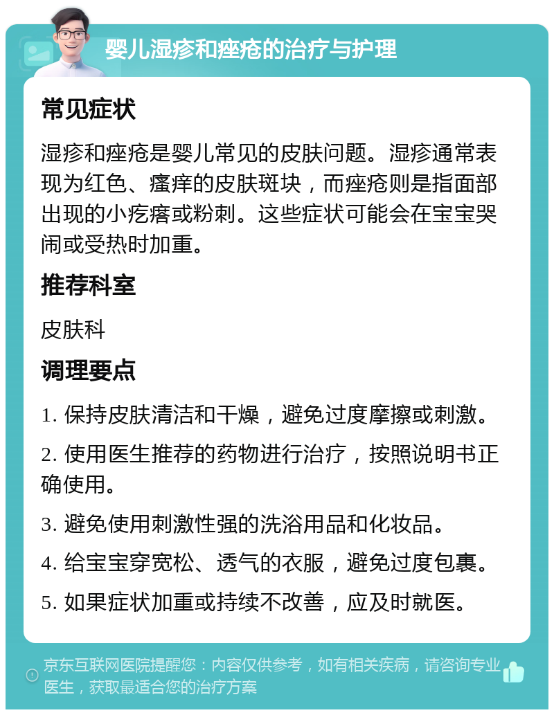 婴儿湿疹和痤疮的治疗与护理 常见症状 湿疹和痤疮是婴儿常见的皮肤问题。湿疹通常表现为红色、瘙痒的皮肤斑块，而痤疮则是指面部出现的小疙瘩或粉刺。这些症状可能会在宝宝哭闹或受热时加重。 推荐科室 皮肤科 调理要点 1. 保持皮肤清洁和干燥，避免过度摩擦或刺激。 2. 使用医生推荐的药物进行治疗，按照说明书正确使用。 3. 避免使用刺激性强的洗浴用品和化妆品。 4. 给宝宝穿宽松、透气的衣服，避免过度包裹。 5. 如果症状加重或持续不改善，应及时就医。