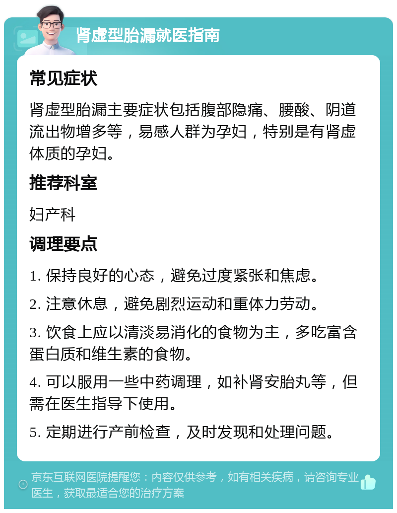 肾虚型胎漏就医指南 常见症状 肾虚型胎漏主要症状包括腹部隐痛、腰酸、阴道流出物增多等，易感人群为孕妇，特别是有肾虚体质的孕妇。 推荐科室 妇产科 调理要点 1. 保持良好的心态，避免过度紧张和焦虑。 2. 注意休息，避免剧烈运动和重体力劳动。 3. 饮食上应以清淡易消化的食物为主，多吃富含蛋白质和维生素的食物。 4. 可以服用一些中药调理，如补肾安胎丸等，但需在医生指导下使用。 5. 定期进行产前检查，及时发现和处理问题。