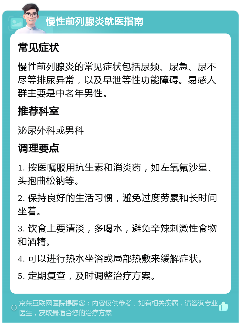 慢性前列腺炎就医指南 常见症状 慢性前列腺炎的常见症状包括尿频、尿急、尿不尽等排尿异常，以及早泄等性功能障碍。易感人群主要是中老年男性。 推荐科室 泌尿外科或男科 调理要点 1. 按医嘱服用抗生素和消炎药，如左氧氟沙星、头孢曲松钠等。 2. 保持良好的生活习惯，避免过度劳累和长时间坐着。 3. 饮食上要清淡，多喝水，避免辛辣刺激性食物和酒精。 4. 可以进行热水坐浴或局部热敷来缓解症状。 5. 定期复查，及时调整治疗方案。