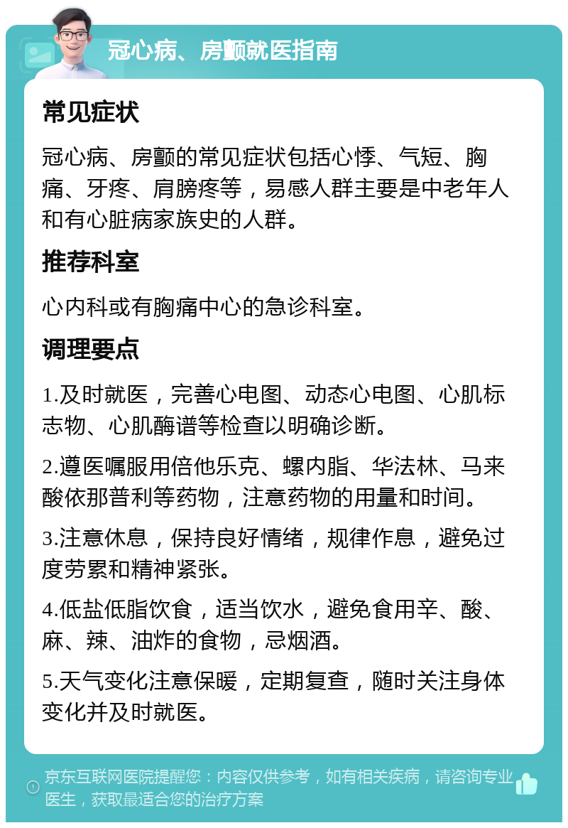 冠心病、房颤就医指南 常见症状 冠心病、房颤的常见症状包括心悸、气短、胸痛、牙疼、肩膀疼等，易感人群主要是中老年人和有心脏病家族史的人群。 推荐科室 心内科或有胸痛中心的急诊科室。 调理要点 1.及时就医，完善心电图、动态心电图、心肌标志物、心肌酶谱等检查以明确诊断。 2.遵医嘱服用倍他乐克、螺内脂、华法林、马来酸依那普利等药物，注意药物的用量和时间。 3.注意休息，保持良好情绪，规律作息，避免过度劳累和精神紧张。 4.低盐低脂饮食，适当饮水，避免食用辛、酸、麻、辣、油炸的食物，忌烟酒。 5.天气变化注意保暖，定期复查，随时关注身体变化并及时就医。