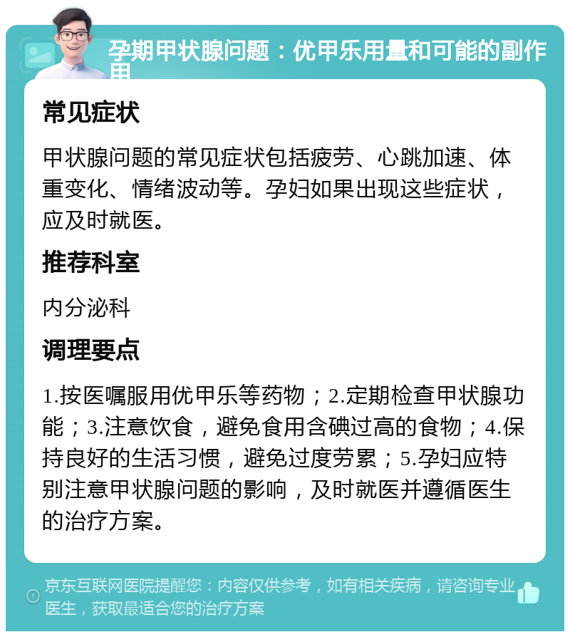 孕期甲状腺问题：优甲乐用量和可能的副作用 常见症状 甲状腺问题的常见症状包括疲劳、心跳加速、体重变化、情绪波动等。孕妇如果出现这些症状，应及时就医。 推荐科室 内分泌科 调理要点 1.按医嘱服用优甲乐等药物；2.定期检查甲状腺功能；3.注意饮食，避免食用含碘过高的食物；4.保持良好的生活习惯，避免过度劳累；5.孕妇应特别注意甲状腺问题的影响，及时就医并遵循医生的治疗方案。