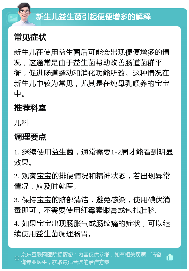 新生儿益生菌引起便便增多的解释 常见症状 新生儿在使用益生菌后可能会出现便便增多的情况，这通常是由于益生菌帮助改善肠道菌群平衡，促进肠道蠕动和消化功能所致。这种情况在新生儿中较为常见，尤其是在纯母乳喂养的宝宝中。 推荐科室 儿科 调理要点 1. 继续使用益生菌，通常需要1-2周才能看到明显效果。 2. 观察宝宝的排便情况和精神状态，若出现异常情况，应及时就医。 3. 保持宝宝的脐部清洁，避免感染，使用碘伏消毒即可，不需要使用红霉素眼膏或包扎肚脐。 4. 如果宝宝出现肠胀气或肠绞痛的症状，可以继续使用益生菌调理肠胃。