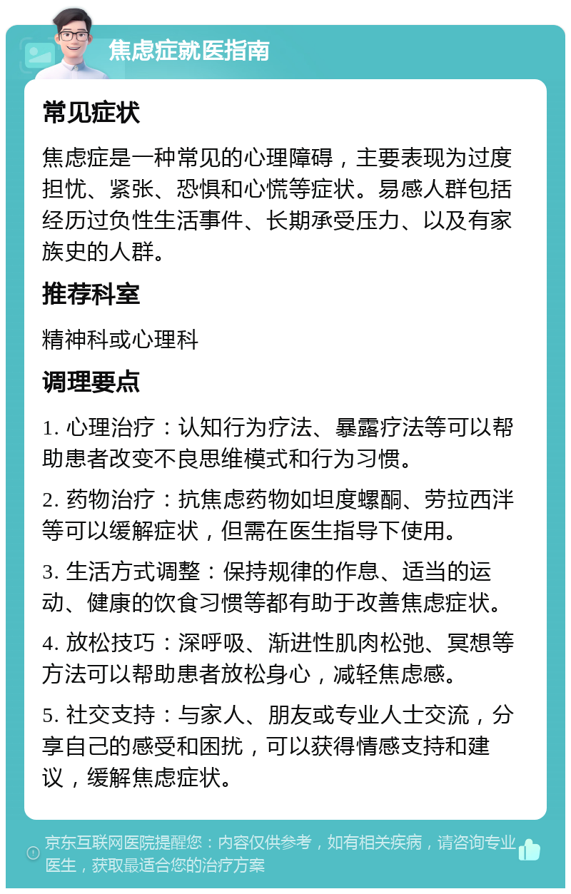 焦虑症就医指南 常见症状 焦虑症是一种常见的心理障碍，主要表现为过度担忧、紧张、恐惧和心慌等症状。易感人群包括经历过负性生活事件、长期承受压力、以及有家族史的人群。 推荐科室 精神科或心理科 调理要点 1. 心理治疗：认知行为疗法、暴露疗法等可以帮助患者改变不良思维模式和行为习惯。 2. 药物治疗：抗焦虑药物如坦度螺酮、劳拉西泮等可以缓解症状，但需在医生指导下使用。 3. 生活方式调整：保持规律的作息、适当的运动、健康的饮食习惯等都有助于改善焦虑症状。 4. 放松技巧：深呼吸、渐进性肌肉松弛、冥想等方法可以帮助患者放松身心，减轻焦虑感。 5. 社交支持：与家人、朋友或专业人士交流，分享自己的感受和困扰，可以获得情感支持和建议，缓解焦虑症状。