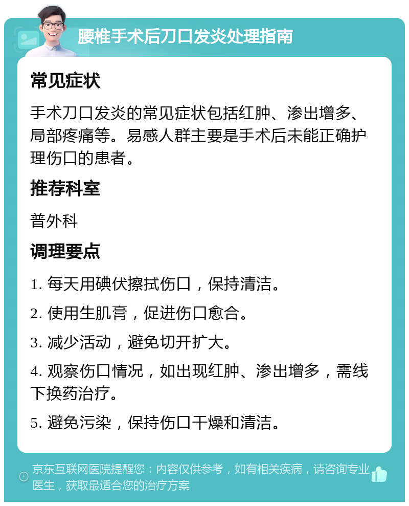 腰椎手术后刀口发炎处理指南 常见症状 手术刀口发炎的常见症状包括红肿、渗出增多、局部疼痛等。易感人群主要是手术后未能正确护理伤口的患者。 推荐科室 普外科 调理要点 1. 每天用碘伏擦拭伤口，保持清洁。 2. 使用生肌膏，促进伤口愈合。 3. 减少活动，避免切开扩大。 4. 观察伤口情况，如出现红肿、渗出增多，需线下换药治疗。 5. 避免污染，保持伤口干燥和清洁。