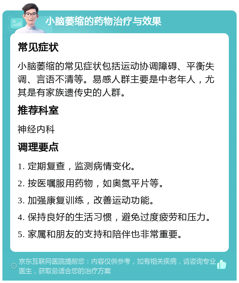 小脑萎缩的药物治疗与效果 常见症状 小脑萎缩的常见症状包括运动协调障碍、平衡失调、言语不清等。易感人群主要是中老年人，尤其是有家族遗传史的人群。 推荐科室 神经内科 调理要点 1. 定期复查，监测病情变化。 2. 按医嘱服用药物，如奥氮平片等。 3. 加强康复训练，改善运动功能。 4. 保持良好的生活习惯，避免过度疲劳和压力。 5. 家属和朋友的支持和陪伴也非常重要。