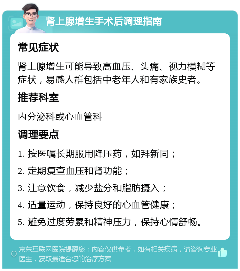 肾上腺增生手术后调理指南 常见症状 肾上腺增生可能导致高血压、头痛、视力模糊等症状，易感人群包括中老年人和有家族史者。 推荐科室 内分泌科或心血管科 调理要点 1. 按医嘱长期服用降压药，如拜新同； 2. 定期复查血压和肾功能； 3. 注意饮食，减少盐分和脂肪摄入； 4. 适量运动，保持良好的心血管健康； 5. 避免过度劳累和精神压力，保持心情舒畅。