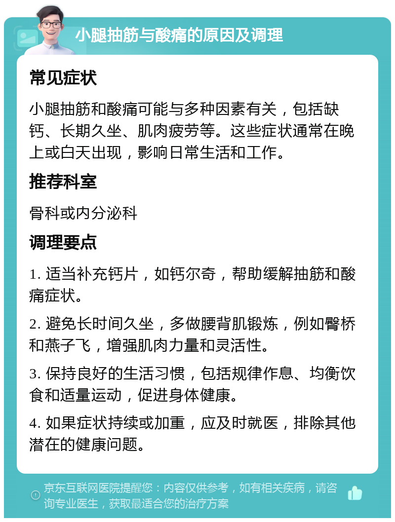 小腿抽筋与酸痛的原因及调理 常见症状 小腿抽筋和酸痛可能与多种因素有关，包括缺钙、长期久坐、肌肉疲劳等。这些症状通常在晚上或白天出现，影响日常生活和工作。 推荐科室 骨科或内分泌科 调理要点 1. 适当补充钙片，如钙尔奇，帮助缓解抽筋和酸痛症状。 2. 避免长时间久坐，多做腰背肌锻炼，例如臀桥和燕子飞，增强肌肉力量和灵活性。 3. 保持良好的生活习惯，包括规律作息、均衡饮食和适量运动，促进身体健康。 4. 如果症状持续或加重，应及时就医，排除其他潜在的健康问题。