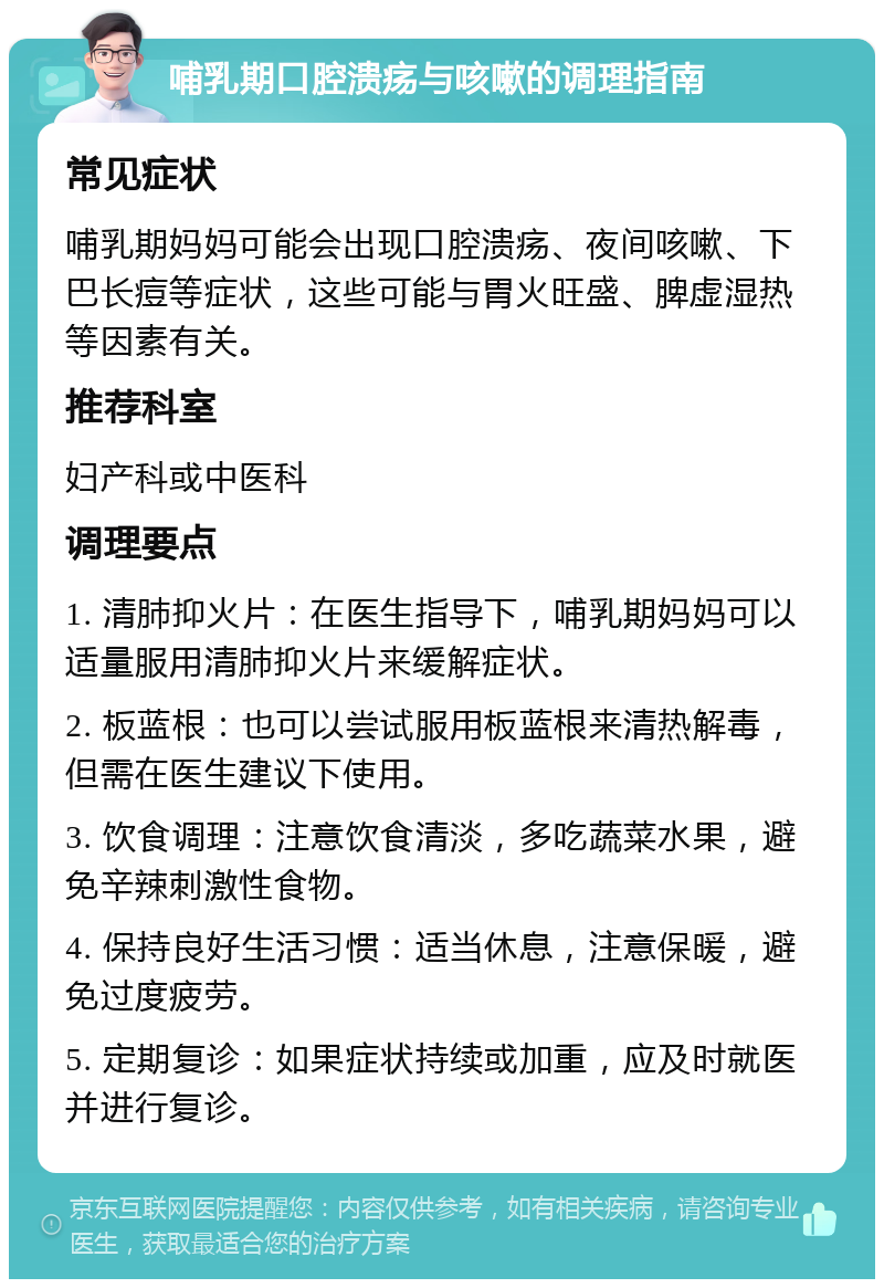 哺乳期口腔溃疡与咳嗽的调理指南 常见症状 哺乳期妈妈可能会出现口腔溃疡、夜间咳嗽、下巴长痘等症状，这些可能与胃火旺盛、脾虚湿热等因素有关。 推荐科室 妇产科或中医科 调理要点 1. 清肺抑火片：在医生指导下，哺乳期妈妈可以适量服用清肺抑火片来缓解症状。 2. 板蓝根：也可以尝试服用板蓝根来清热解毒，但需在医生建议下使用。 3. 饮食调理：注意饮食清淡，多吃蔬菜水果，避免辛辣刺激性食物。 4. 保持良好生活习惯：适当休息，注意保暖，避免过度疲劳。 5. 定期复诊：如果症状持续或加重，应及时就医并进行复诊。