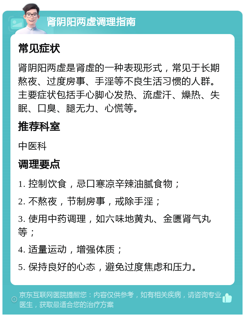 肾阴阳两虚调理指南 常见症状 肾阴阳两虚是肾虚的一种表现形式，常见于长期熬夜、过度房事、手淫等不良生活习惯的人群。主要症状包括手心脚心发热、流虚汗、燥热、失眠、口臭、腿无力、心慌等。 推荐科室 中医科 调理要点 1. 控制饮食，忌口寒凉辛辣油腻食物； 2. 不熬夜，节制房事，戒除手淫； 3. 使用中药调理，如六味地黄丸、金匮肾气丸等； 4. 适量运动，增强体质； 5. 保持良好的心态，避免过度焦虑和压力。