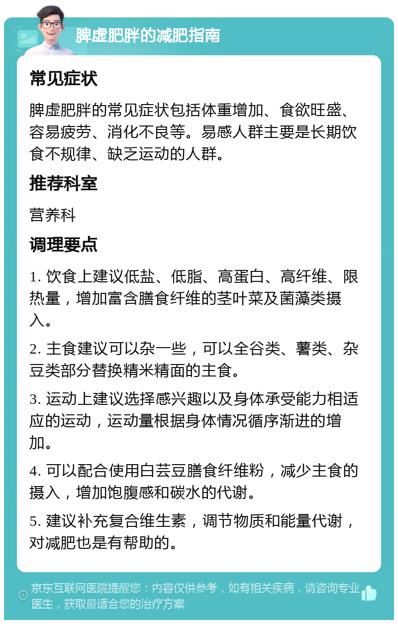 脾虚肥胖的减肥指南 常见症状 脾虚肥胖的常见症状包括体重增加、食欲旺盛、容易疲劳、消化不良等。易感人群主要是长期饮食不规律、缺乏运动的人群。 推荐科室 营养科 调理要点 1. 饮食上建议低盐、低脂、高蛋白、高纤维、限热量，增加富含膳食纤维的茎叶菜及菌藻类摄入。 2. 主食建议可以杂一些，可以全谷类、薯类、杂豆类部分替换精米精面的主食。 3. 运动上建议选择感兴趣以及身体承受能力相适应的运动，运动量根据身体情况循序渐进的增加。 4. 可以配合使用白芸豆膳食纤维粉，减少主食的摄入，增加饱腹感和碳水的代谢。 5. 建议补充复合维生素，调节物质和能量代谢，对减肥也是有帮助的。