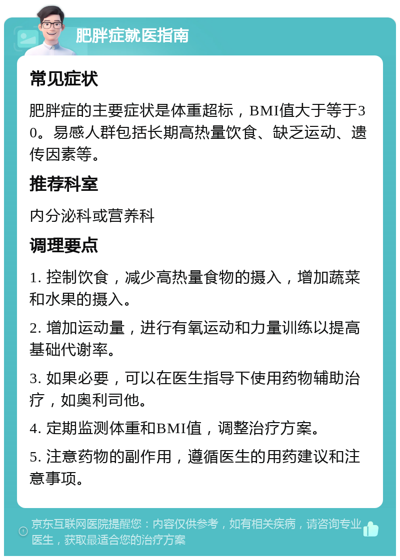 肥胖症就医指南 常见症状 肥胖症的主要症状是体重超标，BMI值大于等于30。易感人群包括长期高热量饮食、缺乏运动、遗传因素等。 推荐科室 内分泌科或营养科 调理要点 1. 控制饮食，减少高热量食物的摄入，增加蔬菜和水果的摄入。 2. 增加运动量，进行有氧运动和力量训练以提高基础代谢率。 3. 如果必要，可以在医生指导下使用药物辅助治疗，如奥利司他。 4. 定期监测体重和BMI值，调整治疗方案。 5. 注意药物的副作用，遵循医生的用药建议和注意事项。