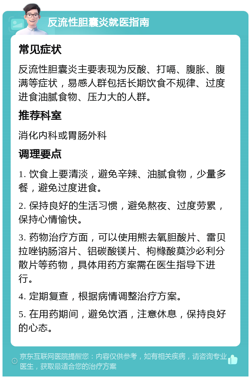 反流性胆囊炎就医指南 常见症状 反流性胆囊炎主要表现为反酸、打嗝、腹胀、腹满等症状，易感人群包括长期饮食不规律、过度进食油腻食物、压力大的人群。 推荐科室 消化内科或胃肠外科 调理要点 1. 饮食上要清淡，避免辛辣、油腻食物，少量多餐，避免过度进食。 2. 保持良好的生活习惯，避免熬夜、过度劳累，保持心情愉快。 3. 药物治疗方面，可以使用熊去氧胆酸片、雷贝拉唑钠肠溶片、铝碳酸镁片、枸橼酸莫沙必利分散片等药物，具体用药方案需在医生指导下进行。 4. 定期复查，根据病情调整治疗方案。 5. 在用药期间，避免饮酒，注意休息，保持良好的心态。