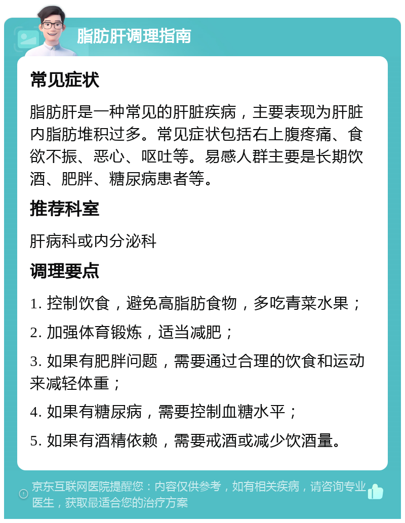 脂肪肝调理指南 常见症状 脂肪肝是一种常见的肝脏疾病，主要表现为肝脏内脂肪堆积过多。常见症状包括右上腹疼痛、食欲不振、恶心、呕吐等。易感人群主要是长期饮酒、肥胖、糖尿病患者等。 推荐科室 肝病科或内分泌科 调理要点 1. 控制饮食，避免高脂肪食物，多吃青菜水果； 2. 加强体育锻炼，适当减肥； 3. 如果有肥胖问题，需要通过合理的饮食和运动来减轻体重； 4. 如果有糖尿病，需要控制血糖水平； 5. 如果有酒精依赖，需要戒酒或减少饮酒量。