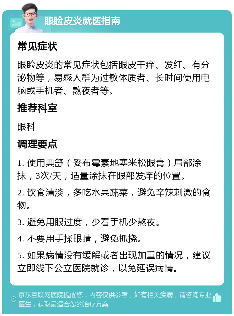 眼睑皮炎就医指南 常见症状 眼睑皮炎的常见症状包括眼皮干痒、发红、有分泌物等，易感人群为过敏体质者、长时间使用电脑或手机者、熬夜者等。 推荐科室 眼科 调理要点 1. 使用典舒（妥布霉素地塞米松眼膏）局部涂抹，3次/天，适量涂抹在眼部发痒的位置。 2. 饮食清淡，多吃水果蔬菜，避免辛辣刺激的食物。 3. 避免用眼过度，少看手机少熬夜。 4. 不要用手揉眼睛，避免抓挠。 5. 如果病情没有缓解或者出现加重的情况，建议立即线下公立医院就诊，以免延误病情。