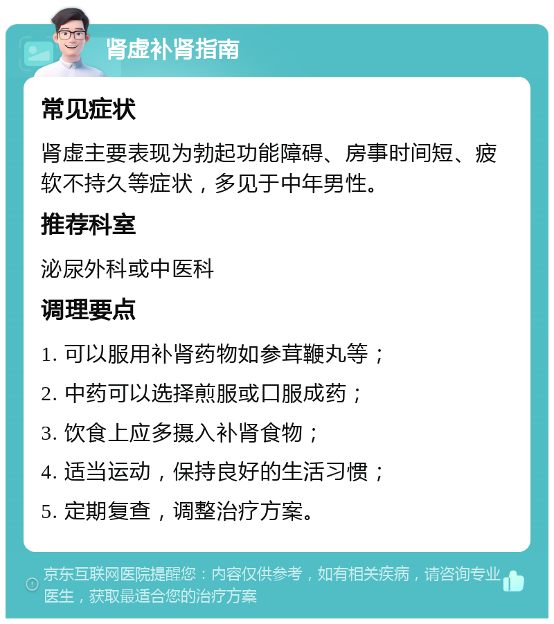 肾虚补肾指南 常见症状 肾虚主要表现为勃起功能障碍、房事时间短、疲软不持久等症状，多见于中年男性。 推荐科室 泌尿外科或中医科 调理要点 1. 可以服用补肾药物如参茸鞭丸等； 2. 中药可以选择煎服或口服成药； 3. 饮食上应多摄入补肾食物； 4. 适当运动，保持良好的生活习惯； 5. 定期复查，调整治疗方案。