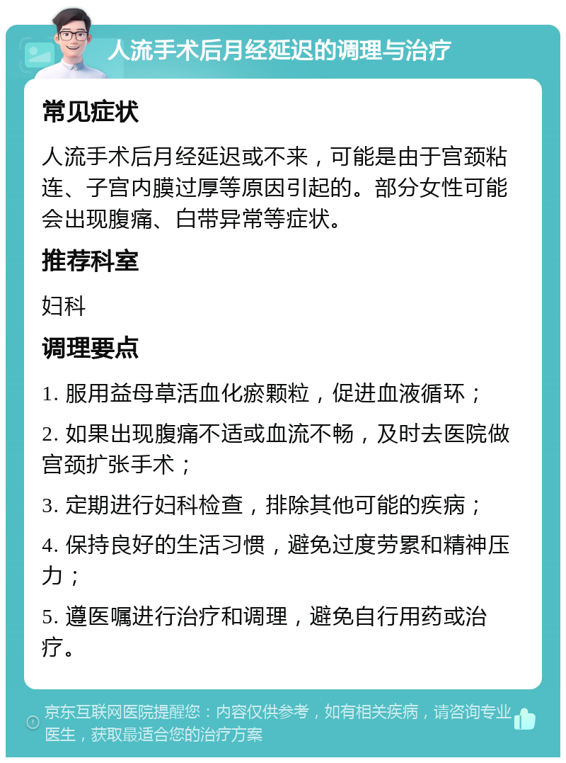 人流手术后月经延迟的调理与治疗 常见症状 人流手术后月经延迟或不来，可能是由于宫颈粘连、子宫内膜过厚等原因引起的。部分女性可能会出现腹痛、白带异常等症状。 推荐科室 妇科 调理要点 1. 服用益母草活血化瘀颗粒，促进血液循环； 2. 如果出现腹痛不适或血流不畅，及时去医院做宫颈扩张手术； 3. 定期进行妇科检查，排除其他可能的疾病； 4. 保持良好的生活习惯，避免过度劳累和精神压力； 5. 遵医嘱进行治疗和调理，避免自行用药或治疗。