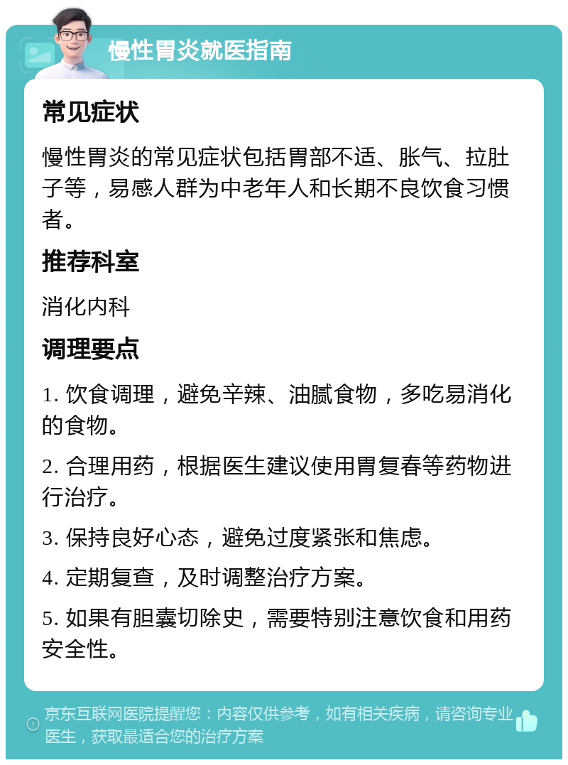 慢性胃炎就医指南 常见症状 慢性胃炎的常见症状包括胃部不适、胀气、拉肚子等，易感人群为中老年人和长期不良饮食习惯者。 推荐科室 消化内科 调理要点 1. 饮食调理，避免辛辣、油腻食物，多吃易消化的食物。 2. 合理用药，根据医生建议使用胃复春等药物进行治疗。 3. 保持良好心态，避免过度紧张和焦虑。 4. 定期复查，及时调整治疗方案。 5. 如果有胆囊切除史，需要特别注意饮食和用药安全性。