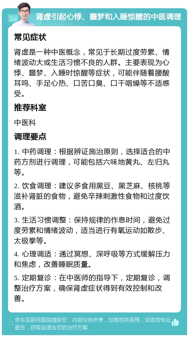 肾虚引起心悸、噩梦和入睡惊醒的中医调理 常见症状 肾虚是一种中医概念，常见于长期过度劳累、情绪波动大或生活习惯不良的人群。主要表现为心悸、噩梦、入睡时惊醒等症状，可能伴随着腰酸耳鸣、手足心热、口苦口臭、口干咽燥等不适感受。 推荐科室 中医科 调理要点 1. 中药调理：根据辨证施治原则，选择适合的中药方剂进行调理，可能包括六味地黄丸、左归丸等。 2. 饮食调理：建议多食用黑豆、黑芝麻、核桃等滋补肾脏的食物，避免辛辣刺激性食物和过度饮酒。 3. 生活习惯调整：保持规律的作息时间，避免过度劳累和情绪波动，适当进行有氧运动如散步、太极拳等。 4. 心理调适：通过冥想、深呼吸等方式缓解压力和焦虑，改善睡眠质量。 5. 定期复诊：在中医师的指导下，定期复诊，调整治疗方案，确保肾虚症状得到有效控制和改善。