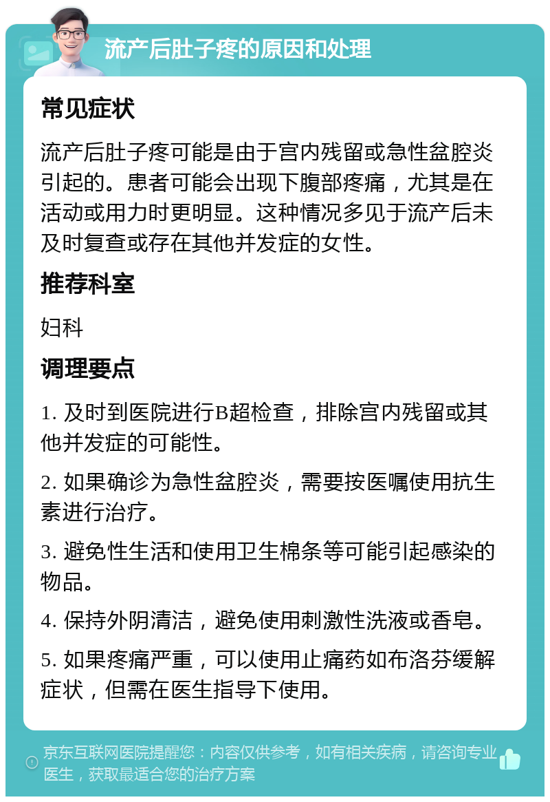 流产后肚子疼的原因和处理 常见症状 流产后肚子疼可能是由于宫内残留或急性盆腔炎引起的。患者可能会出现下腹部疼痛，尤其是在活动或用力时更明显。这种情况多见于流产后未及时复查或存在其他并发症的女性。 推荐科室 妇科 调理要点 1. 及时到医院进行B超检查，排除宫内残留或其他并发症的可能性。 2. 如果确诊为急性盆腔炎，需要按医嘱使用抗生素进行治疗。 3. 避免性生活和使用卫生棉条等可能引起感染的物品。 4. 保持外阴清洁，避免使用刺激性洗液或香皂。 5. 如果疼痛严重，可以使用止痛药如布洛芬缓解症状，但需在医生指导下使用。