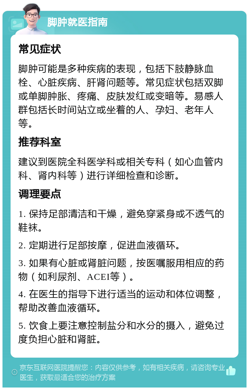 脚肿就医指南 常见症状 脚肿可能是多种疾病的表现，包括下肢静脉血栓、心脏疾病、肝肾问题等。常见症状包括双脚或单脚肿胀、疼痛、皮肤发红或变暗等。易感人群包括长时间站立或坐着的人、孕妇、老年人等。 推荐科室 建议到医院全科医学科或相关专科（如心血管内科、肾内科等）进行详细检查和诊断。 调理要点 1. 保持足部清洁和干燥，避免穿紧身或不透气的鞋袜。 2. 定期进行足部按摩，促进血液循环。 3. 如果有心脏或肾脏问题，按医嘱服用相应的药物（如利尿剂、ACEI等）。 4. 在医生的指导下进行适当的运动和体位调整，帮助改善血液循环。 5. 饮食上要注意控制盐分和水分的摄入，避免过度负担心脏和肾脏。