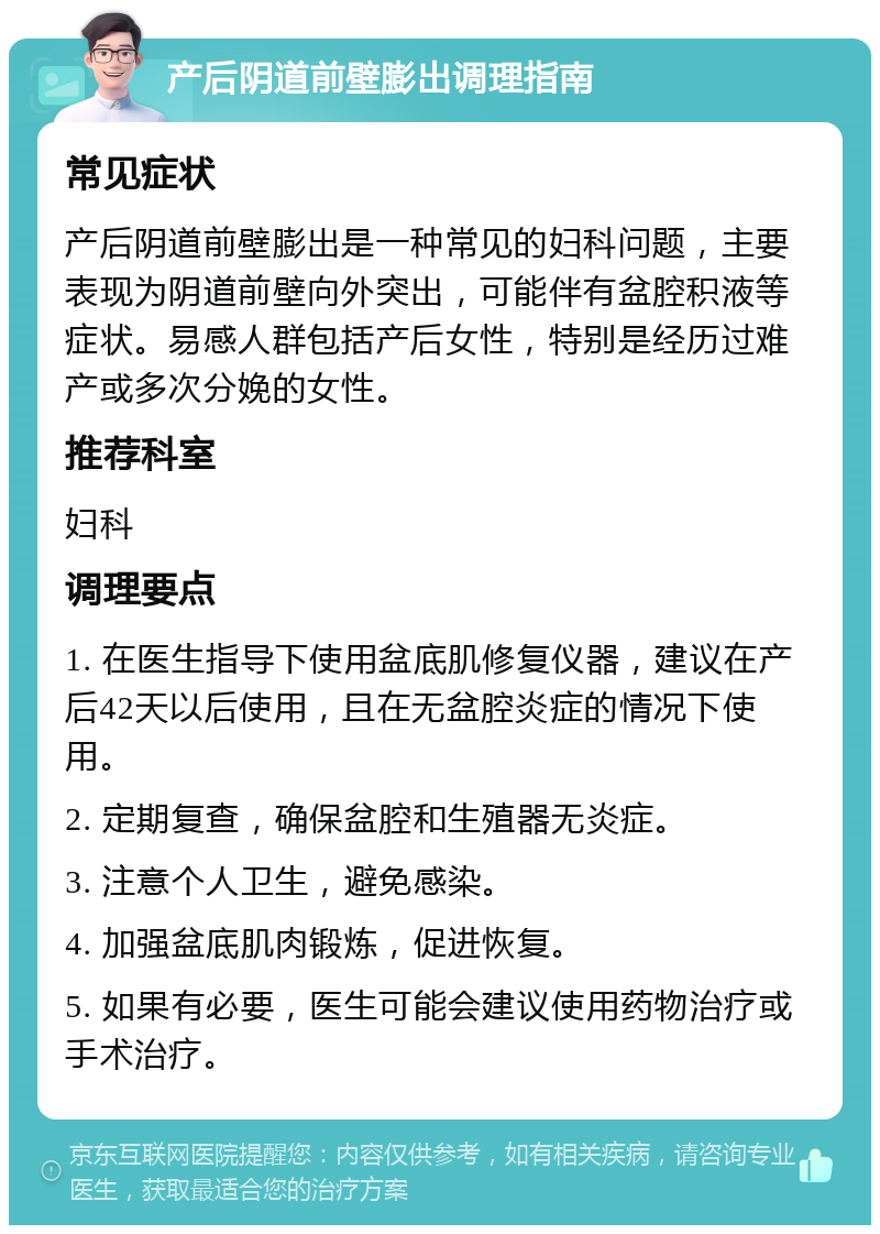 产后阴道前壁膨出调理指南 常见症状 产后阴道前壁膨出是一种常见的妇科问题，主要表现为阴道前壁向外突出，可能伴有盆腔积液等症状。易感人群包括产后女性，特别是经历过难产或多次分娩的女性。 推荐科室 妇科 调理要点 1. 在医生指导下使用盆底肌修复仪器，建议在产后42天以后使用，且在无盆腔炎症的情况下使用。 2. 定期复查，确保盆腔和生殖器无炎症。 3. 注意个人卫生，避免感染。 4. 加强盆底肌肉锻炼，促进恢复。 5. 如果有必要，医生可能会建议使用药物治疗或手术治疗。