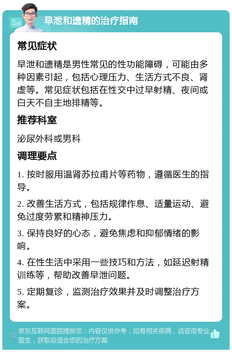 早泄和遗精的治疗指南 常见症状 早泄和遗精是男性常见的性功能障碍，可能由多种因素引起，包括心理压力、生活方式不良、肾虚等。常见症状包括在性交中过早射精、夜间或白天不自主地排精等。 推荐科室 泌尿外科或男科 调理要点 1. 按时服用温肾苏拉甫片等药物，遵循医生的指导。 2. 改善生活方式，包括规律作息、适量运动、避免过度劳累和精神压力。 3. 保持良好的心态，避免焦虑和抑郁情绪的影响。 4. 在性生活中采用一些技巧和方法，如延迟射精训练等，帮助改善早泄问题。 5. 定期复诊，监测治疗效果并及时调整治疗方案。