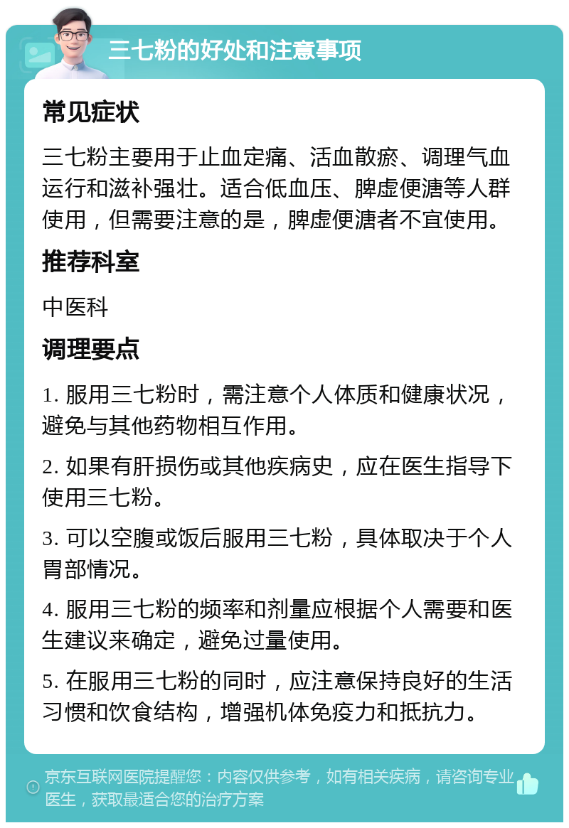 三七粉的好处和注意事项 常见症状 三七粉主要用于止血定痛、活血散瘀、调理气血运行和滋补强壮。适合低血压、脾虚便溏等人群使用，但需要注意的是，脾虚便溏者不宜使用。 推荐科室 中医科 调理要点 1. 服用三七粉时，需注意个人体质和健康状况，避免与其他药物相互作用。 2. 如果有肝损伤或其他疾病史，应在医生指导下使用三七粉。 3. 可以空腹或饭后服用三七粉，具体取决于个人胃部情况。 4. 服用三七粉的频率和剂量应根据个人需要和医生建议来确定，避免过量使用。 5. 在服用三七粉的同时，应注意保持良好的生活习惯和饮食结构，增强机体免疫力和抵抗力。