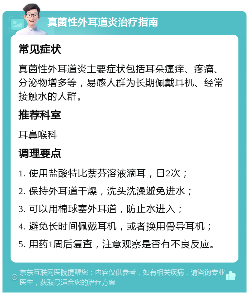 真菌性外耳道炎治疗指南 常见症状 真菌性外耳道炎主要症状包括耳朵瘙痒、疼痛、分泌物增多等，易感人群为长期佩戴耳机、经常接触水的人群。 推荐科室 耳鼻喉科 调理要点 1. 使用盐酸特比萘芬溶液滴耳，日2次； 2. 保持外耳道干燥，洗头洗澡避免进水； 3. 可以用棉球塞外耳道，防止水进入； 4. 避免长时间佩戴耳机，或者换用骨导耳机； 5. 用药1周后复查，注意观察是否有不良反应。