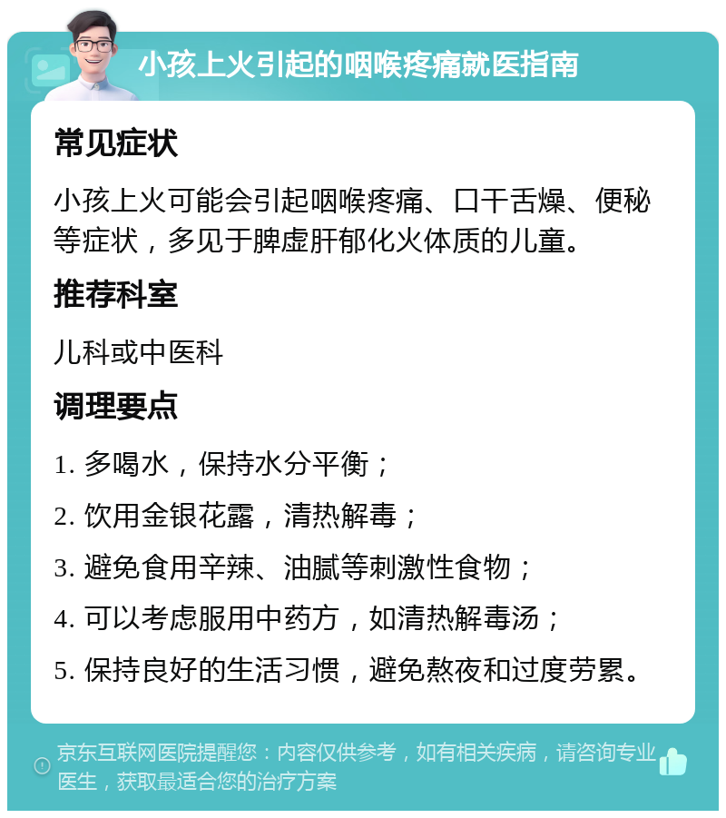 小孩上火引起的咽喉疼痛就医指南 常见症状 小孩上火可能会引起咽喉疼痛、口干舌燥、便秘等症状，多见于脾虚肝郁化火体质的儿童。 推荐科室 儿科或中医科 调理要点 1. 多喝水，保持水分平衡； 2. 饮用金银花露，清热解毒； 3. 避免食用辛辣、油腻等刺激性食物； 4. 可以考虑服用中药方，如清热解毒汤； 5. 保持良好的生活习惯，避免熬夜和过度劳累。