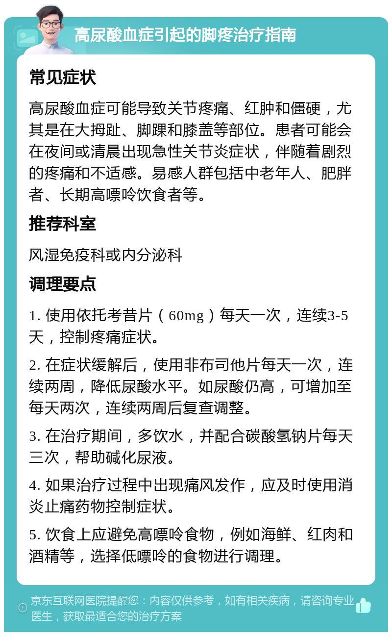 高尿酸血症引起的脚疼治疗指南 常见症状 高尿酸血症可能导致关节疼痛、红肿和僵硬，尤其是在大拇趾、脚踝和膝盖等部位。患者可能会在夜间或清晨出现急性关节炎症状，伴随着剧烈的疼痛和不适感。易感人群包括中老年人、肥胖者、长期高嘌呤饮食者等。 推荐科室 风湿免疫科或内分泌科 调理要点 1. 使用依托考昔片（60mg）每天一次，连续3-5天，控制疼痛症状。 2. 在症状缓解后，使用非布司他片每天一次，连续两周，降低尿酸水平。如尿酸仍高，可增加至每天两次，连续两周后复查调整。 3. 在治疗期间，多饮水，并配合碳酸氢钠片每天三次，帮助碱化尿液。 4. 如果治疗过程中出现痛风发作，应及时使用消炎止痛药物控制症状。 5. 饮食上应避免高嘌呤食物，例如海鲜、红肉和酒精等，选择低嘌呤的食物进行调理。