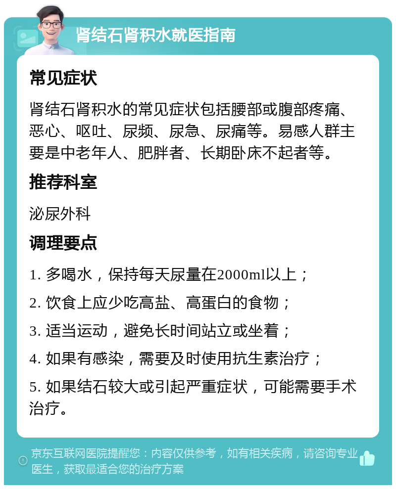 肾结石肾积水就医指南 常见症状 肾结石肾积水的常见症状包括腰部或腹部疼痛、恶心、呕吐、尿频、尿急、尿痛等。易感人群主要是中老年人、肥胖者、长期卧床不起者等。 推荐科室 泌尿外科 调理要点 1. 多喝水，保持每天尿量在2000ml以上； 2. 饮食上应少吃高盐、高蛋白的食物； 3. 适当运动，避免长时间站立或坐着； 4. 如果有感染，需要及时使用抗生素治疗； 5. 如果结石较大或引起严重症状，可能需要手术治疗。