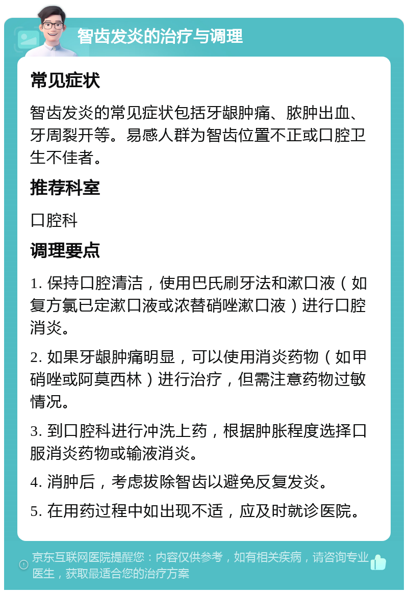 智齿发炎的治疗与调理 常见症状 智齿发炎的常见症状包括牙龈肿痛、脓肿出血、牙周裂开等。易感人群为智齿位置不正或口腔卫生不佳者。 推荐科室 口腔科 调理要点 1. 保持口腔清洁，使用巴氏刷牙法和漱口液（如复方氯已定漱口液或浓替硝唑漱口液）进行口腔消炎。 2. 如果牙龈肿痛明显，可以使用消炎药物（如甲硝唑或阿莫西林）进行治疗，但需注意药物过敏情况。 3. 到口腔科进行冲洗上药，根据肿胀程度选择口服消炎药物或输液消炎。 4. 消肿后，考虑拔除智齿以避免反复发炎。 5. 在用药过程中如出现不适，应及时就诊医院。