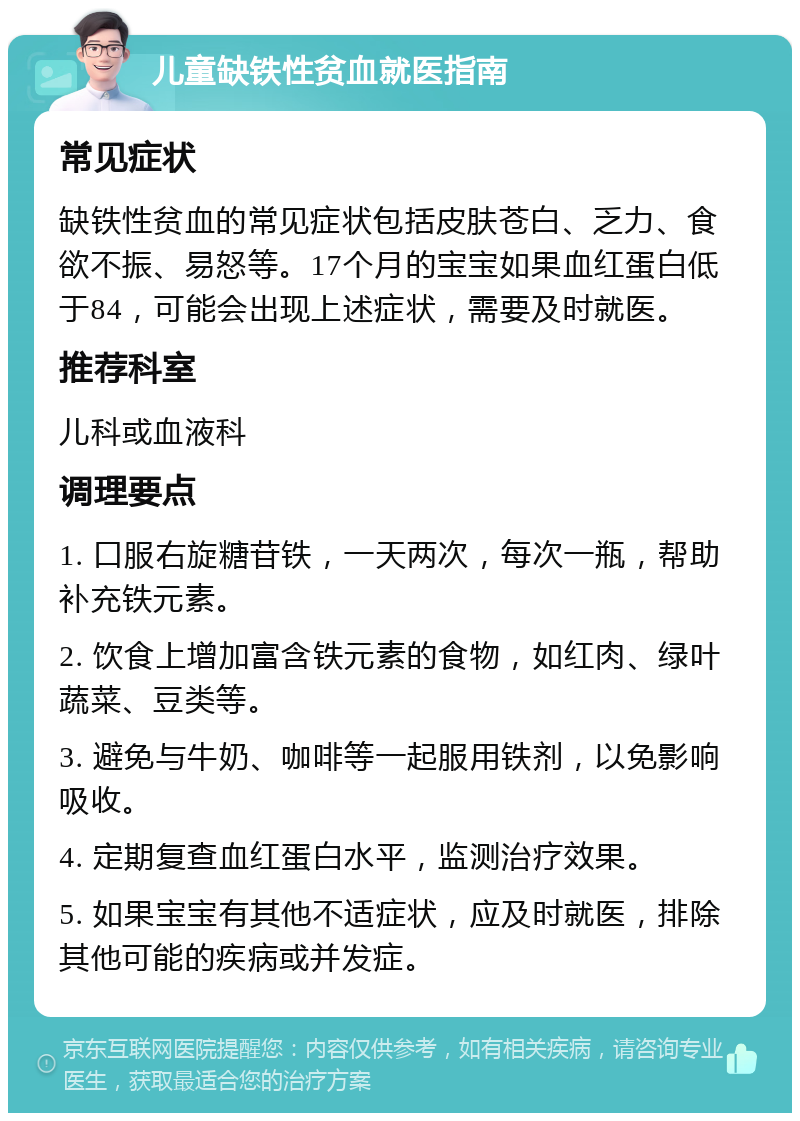 儿童缺铁性贫血就医指南 常见症状 缺铁性贫血的常见症状包括皮肤苍白、乏力、食欲不振、易怒等。17个月的宝宝如果血红蛋白低于84，可能会出现上述症状，需要及时就医。 推荐科室 儿科或血液科 调理要点 1. 口服右旋糖苷铁，一天两次，每次一瓶，帮助补充铁元素。 2. 饮食上增加富含铁元素的食物，如红肉、绿叶蔬菜、豆类等。 3. 避免与牛奶、咖啡等一起服用铁剂，以免影响吸收。 4. 定期复查血红蛋白水平，监测治疗效果。 5. 如果宝宝有其他不适症状，应及时就医，排除其他可能的疾病或并发症。