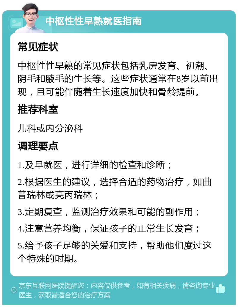 中枢性性早熟就医指南 常见症状 中枢性性早熟的常见症状包括乳房发育、初潮、阴毛和腋毛的生长等。这些症状通常在8岁以前出现，且可能伴随着生长速度加快和骨龄提前。 推荐科室 儿科或内分泌科 调理要点 1.及早就医，进行详细的检查和诊断； 2.根据医生的建议，选择合适的药物治疗，如曲普瑞林或亮丙瑞林； 3.定期复查，监测治疗效果和可能的副作用； 4.注意营养均衡，保证孩子的正常生长发育； 5.给予孩子足够的关爱和支持，帮助他们度过这个特殊的时期。