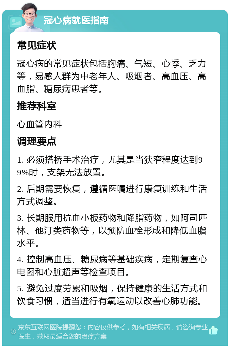 冠心病就医指南 常见症状 冠心病的常见症状包括胸痛、气短、心悸、乏力等，易感人群为中老年人、吸烟者、高血压、高血脂、糖尿病患者等。 推荐科室 心血管内科 调理要点 1. 必须搭桥手术治疗，尤其是当狭窄程度达到99%时，支架无法放置。 2. 后期需要恢复，遵循医嘱进行康复训练和生活方式调整。 3. 长期服用抗血小板药物和降脂药物，如阿司匹林、他汀类药物等，以预防血栓形成和降低血脂水平。 4. 控制高血压、糖尿病等基础疾病，定期复查心电图和心脏超声等检查项目。 5. 避免过度劳累和吸烟，保持健康的生活方式和饮食习惯，适当进行有氧运动以改善心肺功能。