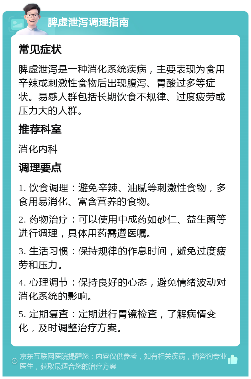 脾虚泄泻调理指南 常见症状 脾虚泄泻是一种消化系统疾病，主要表现为食用辛辣或刺激性食物后出现腹泻、胃酸过多等症状。易感人群包括长期饮食不规律、过度疲劳或压力大的人群。 推荐科室 消化内科 调理要点 1. 饮食调理：避免辛辣、油腻等刺激性食物，多食用易消化、富含营养的食物。 2. 药物治疗：可以使用中成药如砂仁、益生菌等进行调理，具体用药需遵医嘱。 3. 生活习惯：保持规律的作息时间，避免过度疲劳和压力。 4. 心理调节：保持良好的心态，避免情绪波动对消化系统的影响。 5. 定期复查：定期进行胃镜检查，了解病情变化，及时调整治疗方案。