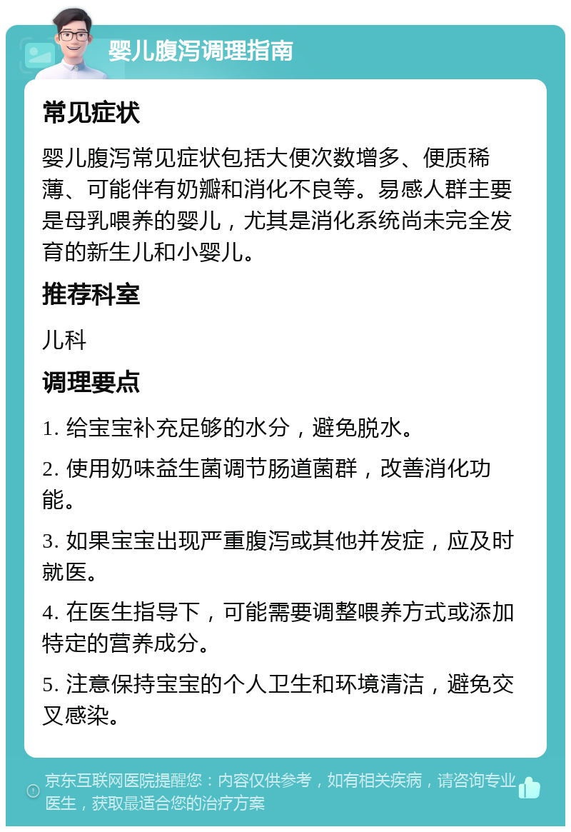 婴儿腹泻调理指南 常见症状 婴儿腹泻常见症状包括大便次数增多、便质稀薄、可能伴有奶瓣和消化不良等。易感人群主要是母乳喂养的婴儿，尤其是消化系统尚未完全发育的新生儿和小婴儿。 推荐科室 儿科 调理要点 1. 给宝宝补充足够的水分，避免脱水。 2. 使用奶味益生菌调节肠道菌群，改善消化功能。 3. 如果宝宝出现严重腹泻或其他并发症，应及时就医。 4. 在医生指导下，可能需要调整喂养方式或添加特定的营养成分。 5. 注意保持宝宝的个人卫生和环境清洁，避免交叉感染。