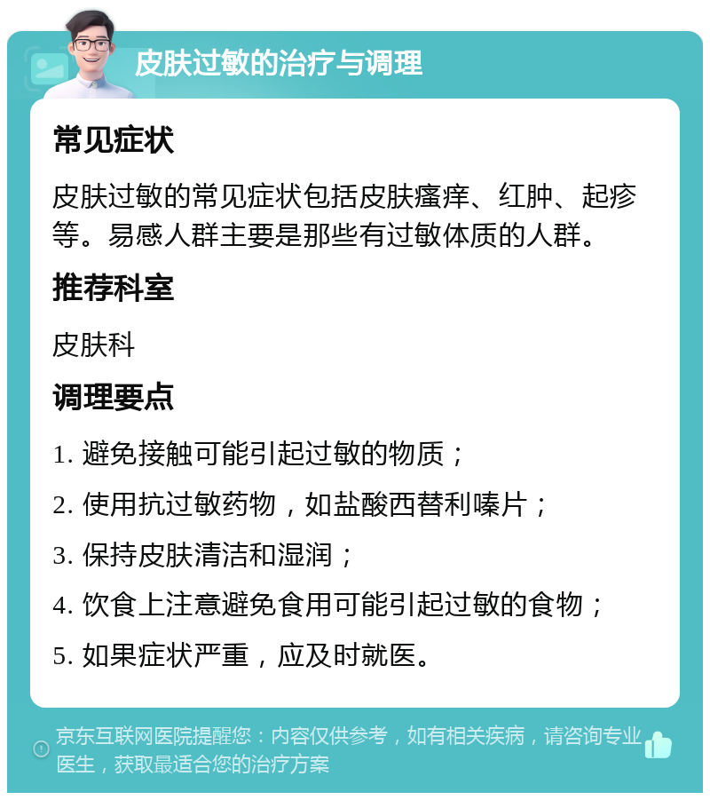 皮肤过敏的治疗与调理 常见症状 皮肤过敏的常见症状包括皮肤瘙痒、红肿、起疹等。易感人群主要是那些有过敏体质的人群。 推荐科室 皮肤科 调理要点 1. 避免接触可能引起过敏的物质； 2. 使用抗过敏药物，如盐酸西替利嗪片； 3. 保持皮肤清洁和湿润； 4. 饮食上注意避免食用可能引起过敏的食物； 5. 如果症状严重，应及时就医。